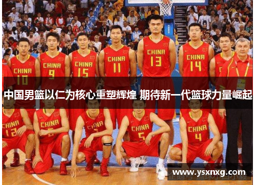 中国男篮以仁为核心重塑辉煌 期待新一代篮球力量崛起