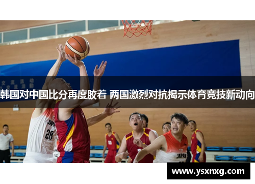 韩国对中国比分再度胶着 两国激烈对抗揭示体育竞技新动向