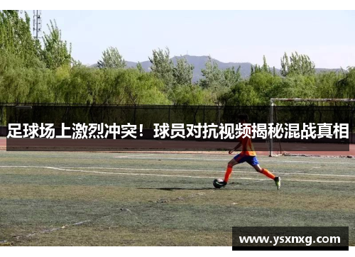 足球场上激烈冲突！球员对抗视频揭秘混战真相